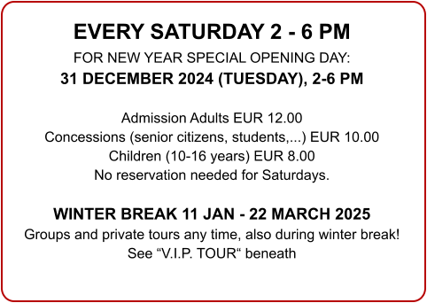 EVERY SATURDAY 2 - 6 PM FOR NEW YEAR SPECIAL OPENING DAY: 31 DECEMBER 2024 (TUESDAY), 2-6 PM  Admission Adults EUR 12.00 Concessions (senior citizens, students,...) EUR 10.00 Children (10-16 years) EUR 8.00 No reservation needed for Saturdays.  WINTER BREAK 11 JAN - 22 MARCH 2025 Groups and private tours any time, also during winter break!See “V.I.P. TOUR“ beneath