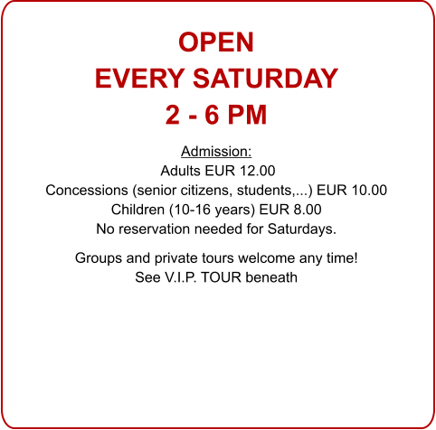 OPENEVERY SATURDAY 2 - 6 PM Admission: Adults EUR 12.00 Concessions (senior citizens, students,...) EUR 10.00 Children (10-16 years) EUR 8.00 No reservation needed for Saturdays.  Groups and private tours welcome any time!See V.I.P. TOUR beneath